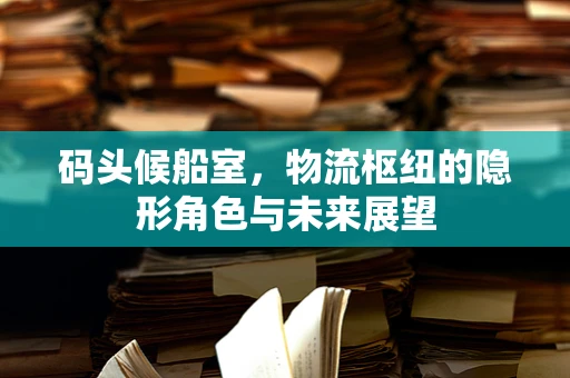 码头候船室，物流枢纽的隐形角色与未来展望