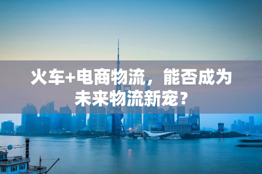 火车+电商物流，能否成为未来物流新宠？