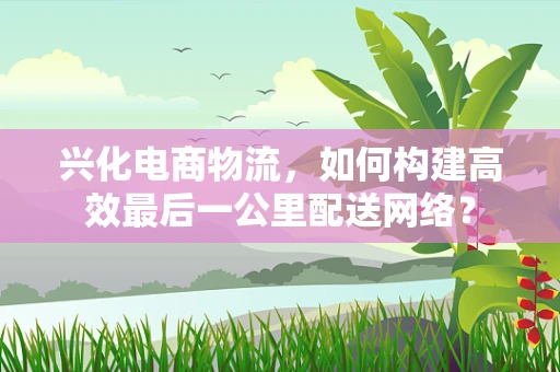兴化电商物流，如何构建高效最后一公里配送网络？
