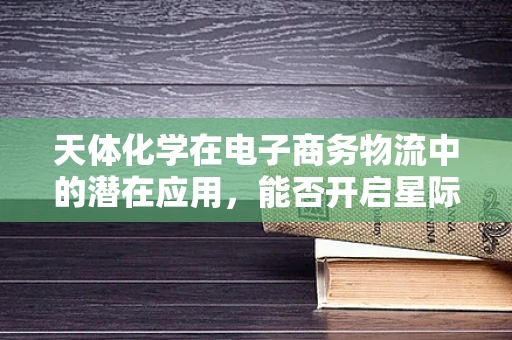 天体化学在电子商务物流中的潜在应用，能否开启星际配送的新纪元？