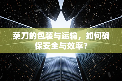菜刀的包装与运输，如何确保安全与效率？