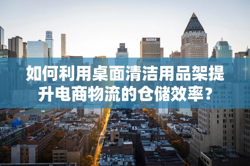 如何利用桌面清洁用品架提升电商物流的仓储效率？