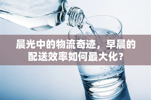 晨光中的物流奇迹，早晨的配送效率如何最大化？