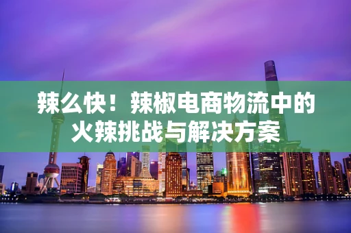辣么快！辣椒电商物流中的火辣挑战与解决方案