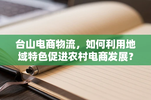 台山电商物流，如何利用地域特色促进农村电商发展？