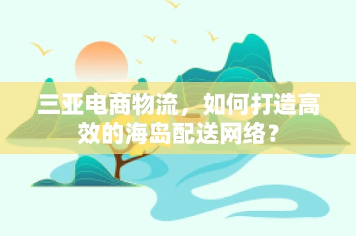 三亚电商物流，如何打造高效的海岛配送网络？