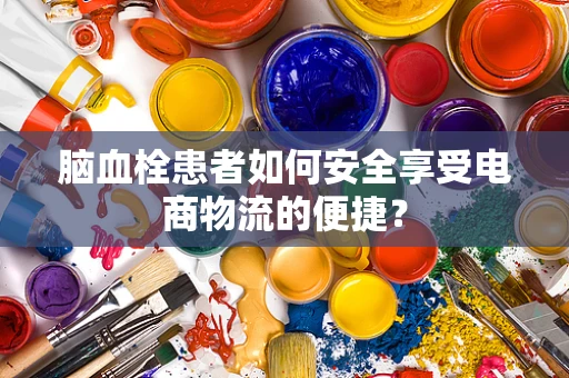 脑血栓患者如何安全享受电商物流的便捷？