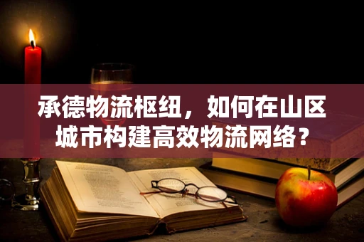承德物流枢纽，如何在山区城市构建高效物流网络？