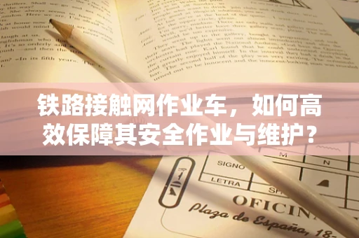 铁路接触网作业车，如何高效保障其安全作业与维护？