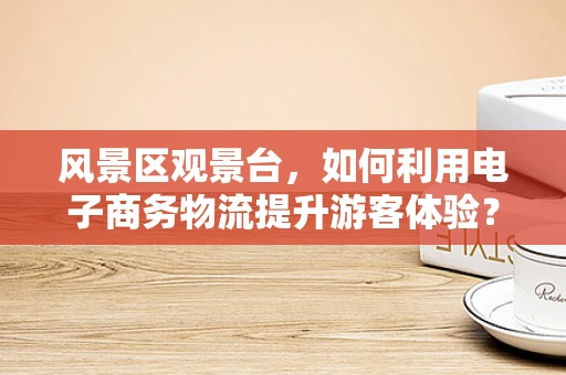 风景区观景台，如何利用电子商务物流提升游客体验？