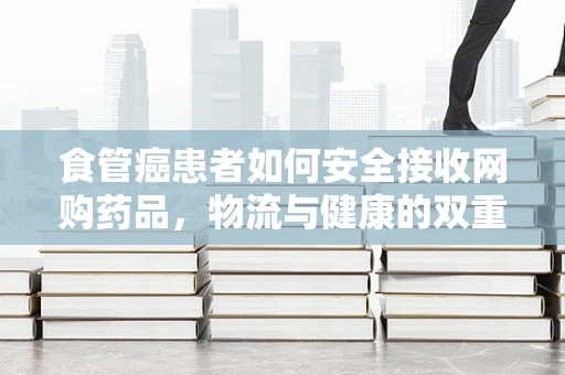 食管癌患者如何安全接收网购药品，物流与健康的双重考量