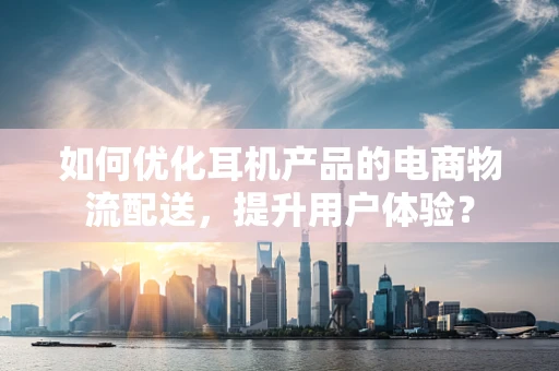 如何优化耳机产品的电商物流配送，提升用户体验？