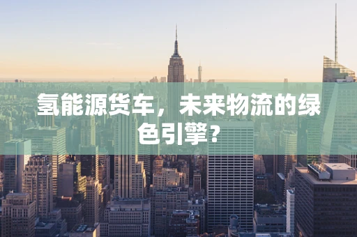 氢能源货车，未来物流的绿色引擎？
