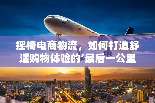摇椅电商物流，如何打造舒适购物体验的‘最后一公里’？
