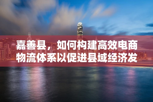 嘉善县，如何构建高效电商物流体系以促进县域经济发展？