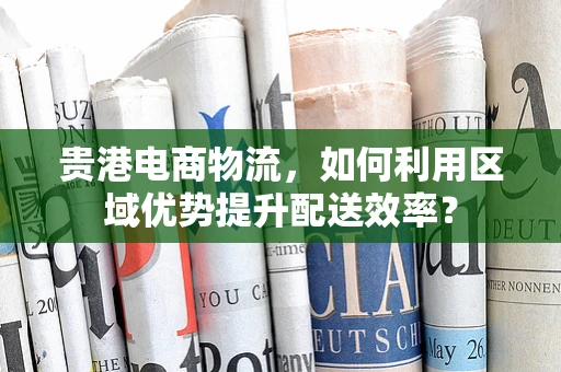 贵港电商物流，如何利用区域优势提升配送效率？