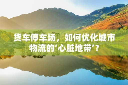 货车停车场，如何优化城市物流的‘心脏地带’？