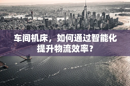 车间机床，如何通过智能化提升物流效率？