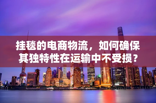 挂毯的电商物流，如何确保其独特性在运输中不受损？
