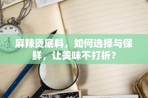麻辣烫底料，如何选择与保鲜，让美味不打折？