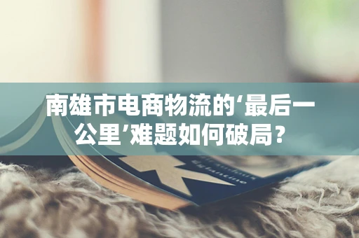 南雄市电商物流的‘最后一公里’难题如何破局？