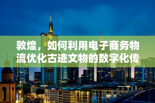 敦煌，如何利用电子商务物流优化古迹文物的数字化传播与保护？