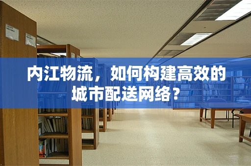 内江物流，如何构建高效的城市配送网络？