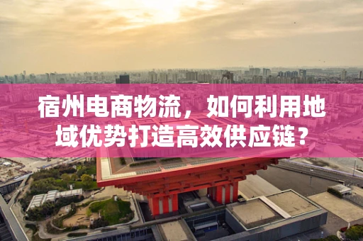 宿州电商物流，如何利用地域优势打造高效供应链？