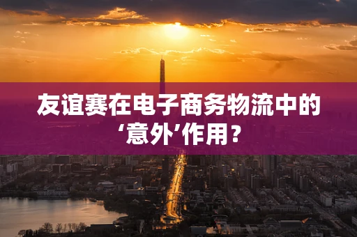 友谊赛在电子商务物流中的‘意外’作用？
