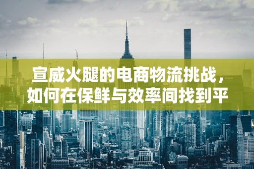 宣威火腿的电商物流挑战，如何在保鲜与效率间找到平衡？