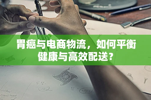 胃癌与电商物流，如何平衡健康与高效配送？