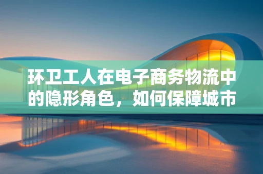 环卫工人在电子商务物流中的隐形角色，如何保障城市‘最后一公里’的清洁与效率？