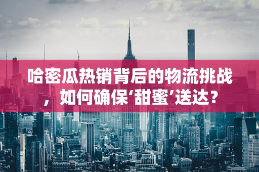 哈密瓜热销背后的物流挑战，如何确保‘甜蜜’送达？