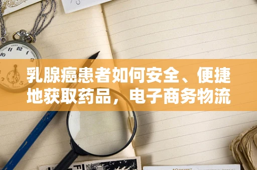 乳腺癌患者如何安全、便捷地获取药品，电子商务物流的挑战与机遇？