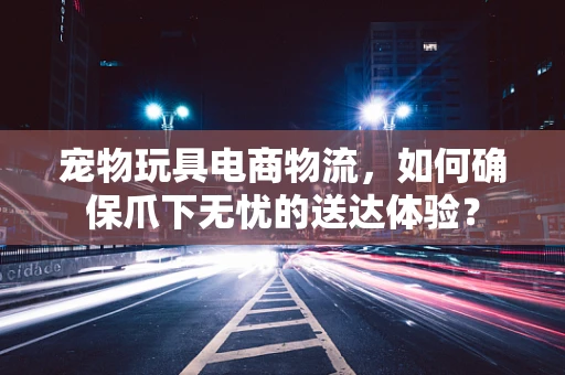 宠物玩具电商物流，如何确保爪下无忧的送达体验？