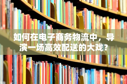 如何在电子商务物流中，导演一场高效配送的大戏？