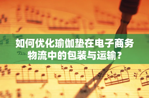 如何优化瑜伽垫在电子商务物流中的包装与运输？