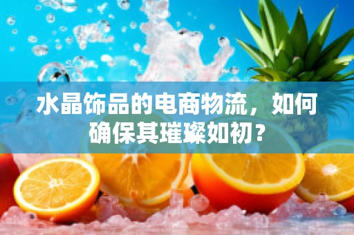 水晶饰品的电商物流，如何确保其璀璨如初？