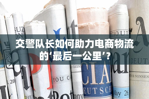 交警队长如何助力电商物流的‘最后一公里’？