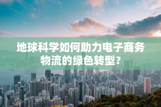 地球科学如何助力电子商务物流的绿色转型？