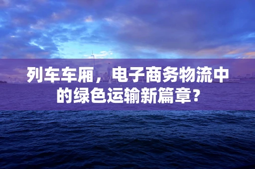 列车车厢，电子商务物流中的绿色运输新篇章？