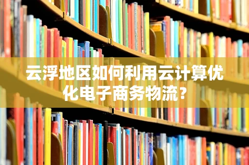 云浮地区如何利用云计算优化电子商务物流？