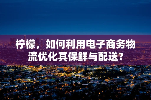 柠檬，如何利用电子商务物流优化其保鲜与配送？