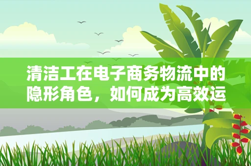 清洁工在电子商务物流中的隐形角色，如何成为高效运营的幕后英雄？
