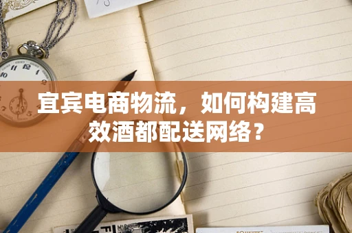 宜宾电商物流，如何构建高效酒都配送网络？