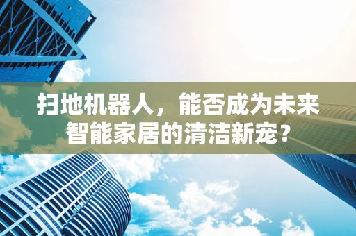 扫地机器人，能否成为未来智能家居的清洁新宠？