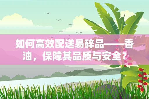 如何高效配送易碎品——香油，保障其品质与安全？