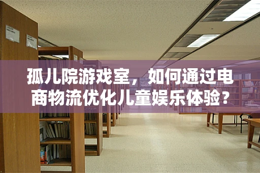 孤儿院游戏室，如何通过电商物流优化儿童娱乐体验？