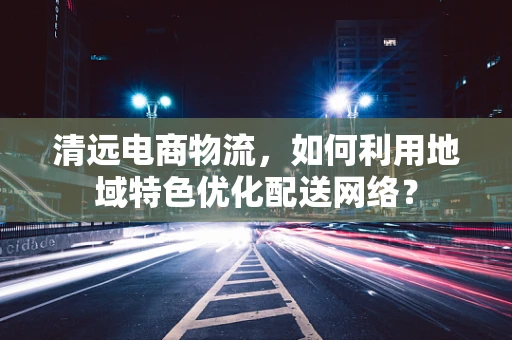 清远电商物流，如何利用地域特色优化配送网络？