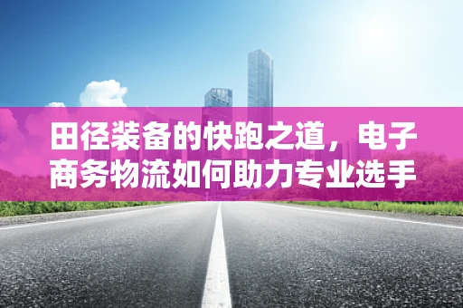 田径装备的快跑之道，电子商务物流如何助力专业选手的每一秒？